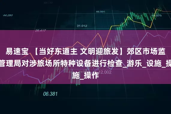易速宝 【当好东道主 文明迎旅发】郊区市场监督管理局对涉旅场所特种设备进行检查_游乐_设施_操作