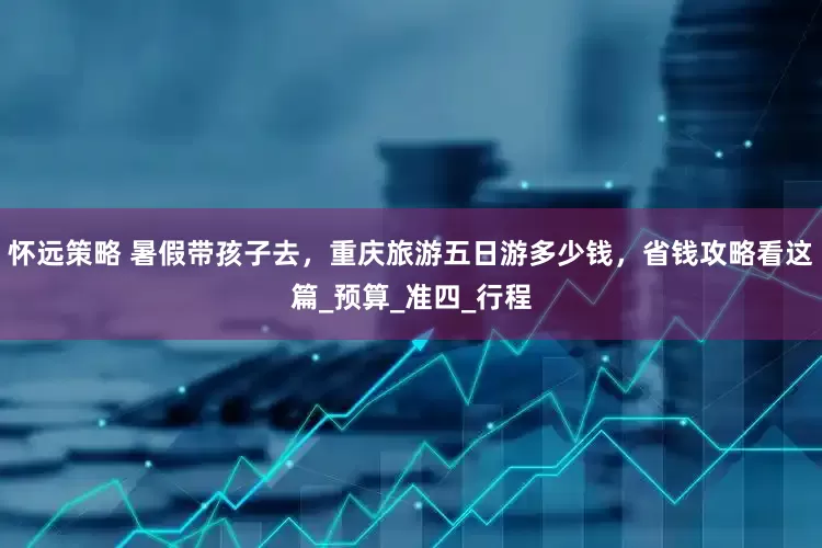 怀远策略 暑假带孩子去，重庆旅游五日游多少钱，省钱攻略看这篇_预算_准四_行程