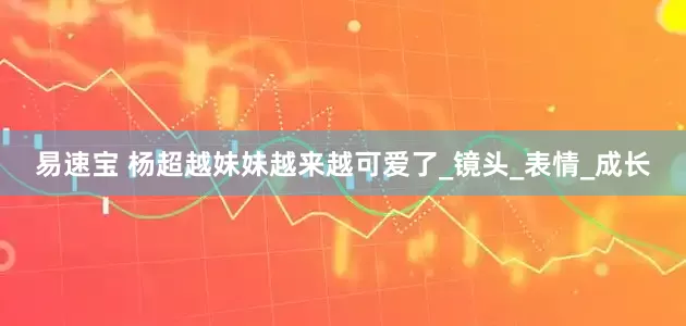 易速宝 杨超越妹妹越来越可爱了_镜头_表情_成长
