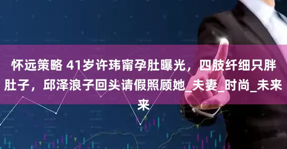 怀远策略 41岁许玮甯孕肚曝光，四肢纤细只胖肚子，邱泽浪子回头请假照顾她_夫妻_时尚_未来