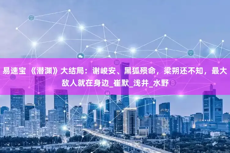 易速宝 《潜渊》大结局：谢峻安、黑狐殒命，梁朔还不知，最大敌人就在身边_崔默_浅井_水野
