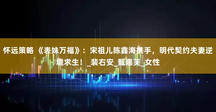 怀远策略 《表妹万福》：宋祖儿陈鑫海携手，明代契约夫妻逆境求生！_裴右安_甄嘉芙_女性