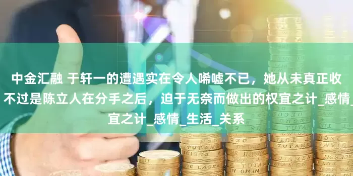 中金汇融 于轩一的遭遇实在令人唏嘘不已，她从未真正收获过爱情，不过是陈立人在分手之后，迫于无奈而做出的权宜之计_感情_生活_关系