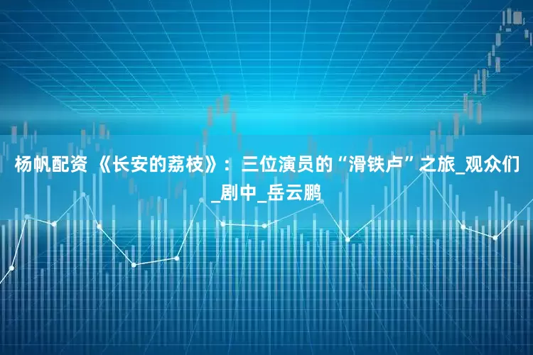 杨帆配资 《长安的荔枝》：三位演员的“滑铁卢”之旅_观众们_剧中_岳云鹏