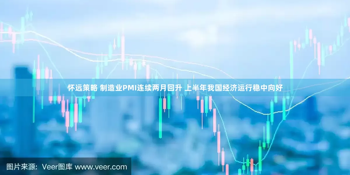 怀远策略 制造业PMI连续两月回升 上半年我国经济运行稳中向好