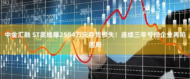 中金汇融 ST奥维曝2504万元存货损失！连续三年亏损企业再陷困局
