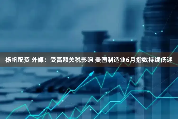 杨帆配资 外媒：受高额关税影响 美国制造业6月指数持续低迷