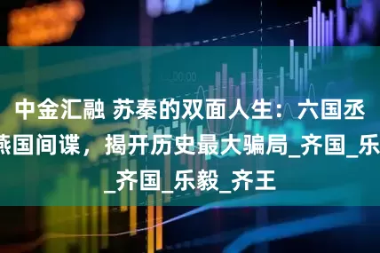 中金汇融 苏秦的双面人生：六国丞相竟是燕国间谍，揭开历史最大骗局_齐国_乐毅_齐王