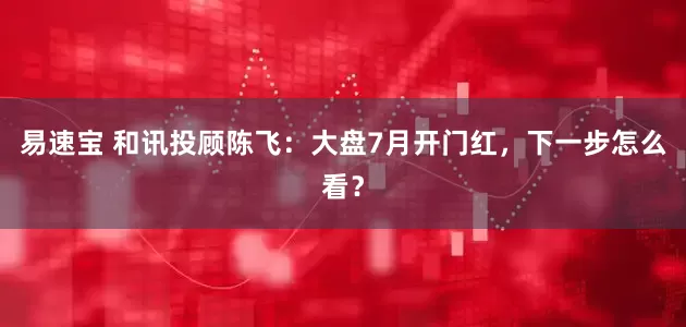 易速宝 和讯投顾陈飞：大盘7月开门红，下一步怎么看？