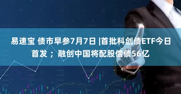 易速宝 债市早参7月7日 |首批科创债ETF今日首发 ；融创中国将配股偿债56亿