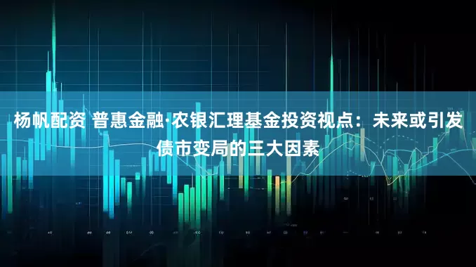 杨帆配资 普惠金融·农银汇理基金投资视点：未来或引发债市变局的三大因素