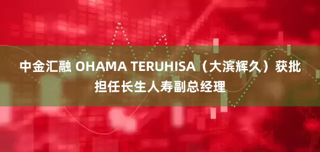 中金汇融 OHAMA TERUHISA（大滨辉久）获批担任长生人寿副总经理
