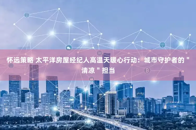 怀远策略 太平洋房屋经纪人高温天暖心行动：城市守护者的＂清凉＂担当