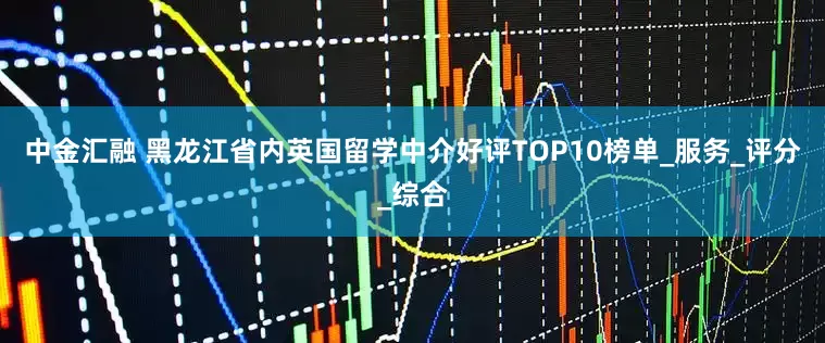 中金汇融 黑龙江省内英国留学中介好评TOP10榜单_服务_评分_综合