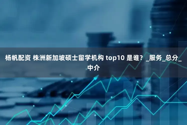 杨帆配资 株洲新加坡硕士留学机构 top10 是谁？_服务_总分_中介