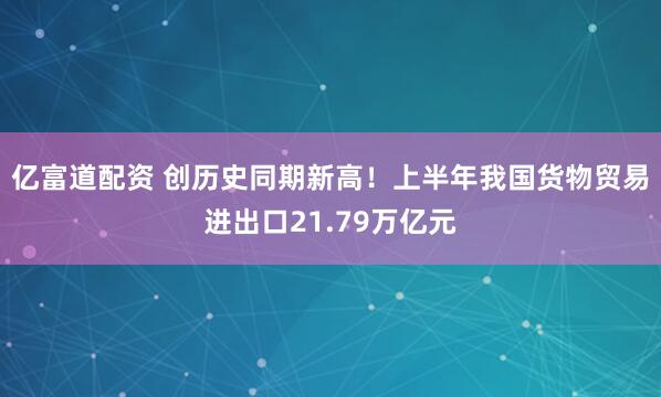 亿富道配资 创历史同期新高！上半年我国货物贸易进出口21.79万亿元