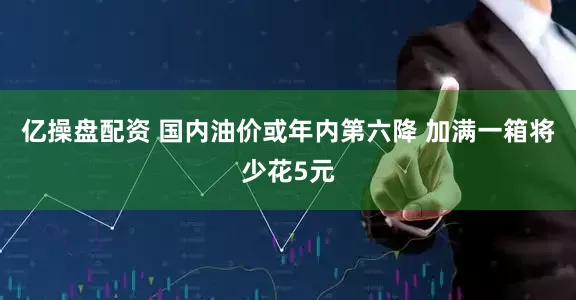 亿操盘配资 国内油价或年内第六降 加满一箱将少花5元