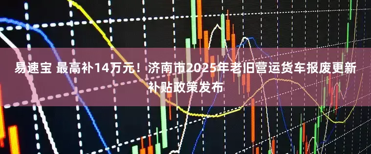 易速宝 最高补14万元！济南市2025年老旧营运货车报废更新补贴政策发布