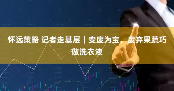 怀远策略 记者走基层｜变废为宝，废弃果蔬巧做洗衣液