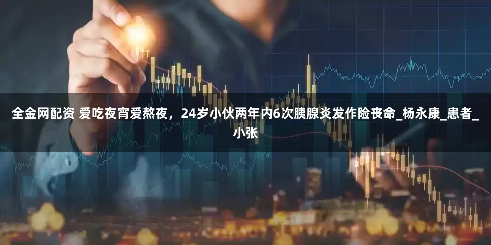 全金网配资 爱吃夜宵爱熬夜，24岁小伙两年内6次胰腺炎发作险丧命_杨永康_患者_小张