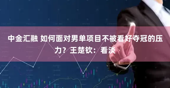 中金汇融 如何面对男单项目不被看好夺冠的压力？王楚钦：看淡