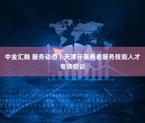 中金汇融 服务动态｜天津开展养老服务技能人才专项培训