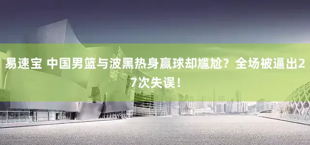 易速宝 中国男篮与波黑热身赢球却尴尬？全场被逼出27次失误！