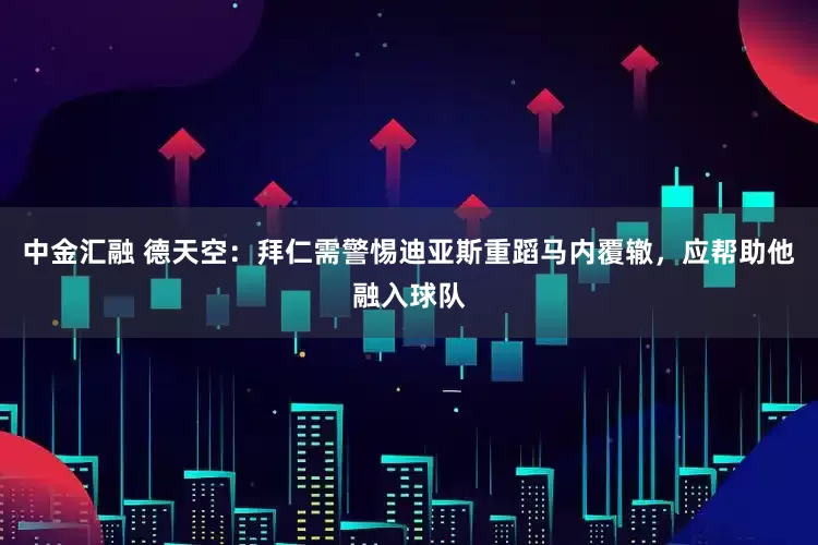 中金汇融 德天空：拜仁需警惕迪亚斯重蹈马内覆辙，应帮助他融入球队