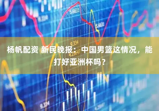 杨帆配资 新民晚报：中国男篮这情况，能打好亚洲杯吗？