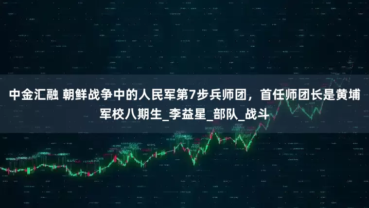 中金汇融 朝鲜战争中的人民军第7步兵师团，首任师团长是黄埔军校八期生_李益星_部队_战斗