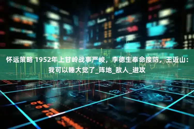 怀远策略 1952年上甘岭战事严峻，李德生奉命接防，王近山：我可以睡大觉了_阵地_敌人_进攻