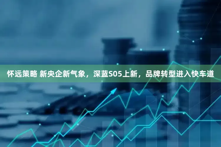 怀远策略 新央企新气象，深蓝S05上新，品牌转型进入快车道