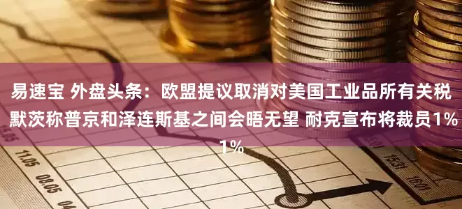 易速宝 外盘头条：欧盟提议取消对美国工业品所有关税 默茨称普京和泽连斯基之间会晤无望 耐克宣布将裁员1%