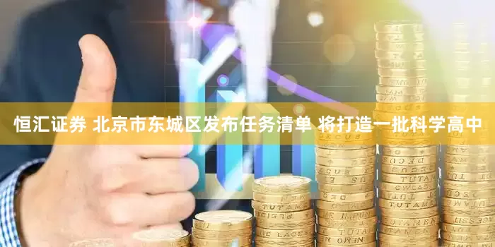 恒汇证券 北京市东城区发布任务清单 将打造一批科学高中