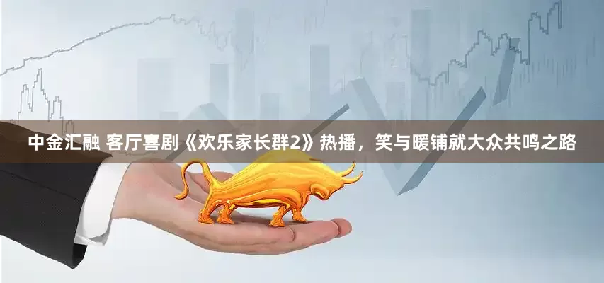 中金汇融 客厅喜剧《欢乐家长群2》热播，笑与暖铺就大众共鸣之路