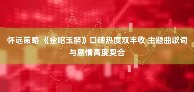 怀远策略 《金昭玉醉》口碑热度双丰收 主题曲歌词与剧情高度契合