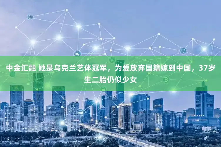 中金汇融 她是乌克兰艺体冠军，为爱放弃国籍嫁到中国，37岁生二胎仍似少女