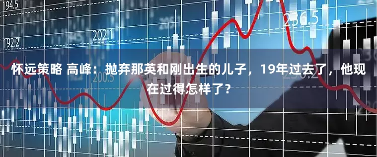 怀远策略 高峰：抛弃那英和刚出生的儿子，19年过去了，他现在过得怎样了？