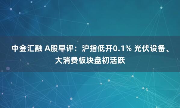 中金汇融 A股早评：沪指低开0.1% 光伏设备、大消费板块盘初活跃