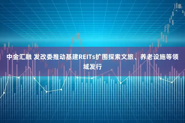 中金汇融 发改委推动基建REITs扩围探索文旅、养老设施等领域发行