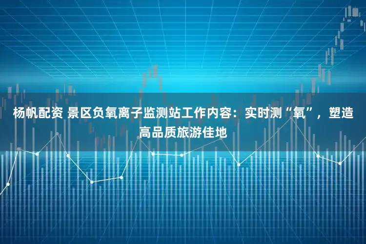 杨帆配资 景区负氧离子监测站工作内容:实时测“氧”,塑造高品质旅游佳地