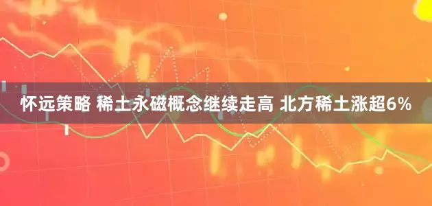 怀远策略 稀土永磁概念继续走高 北方稀土涨超6%