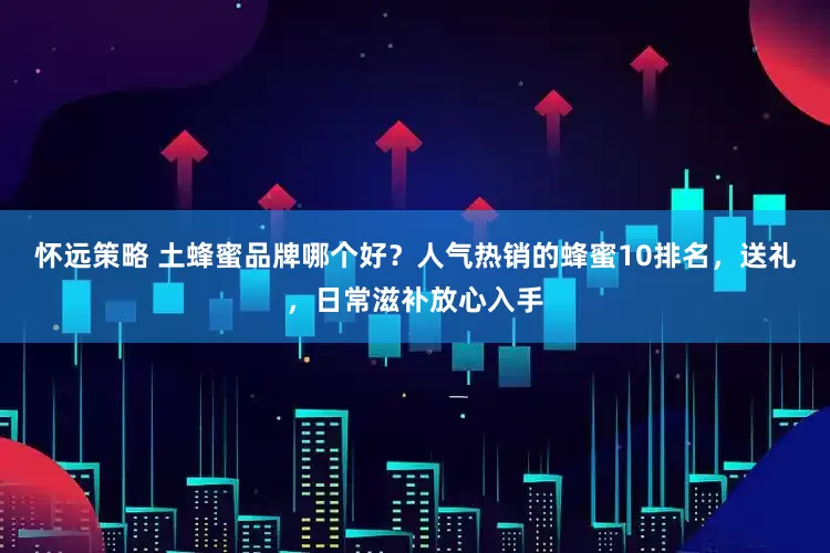 怀远策略 土蜂蜜品牌哪个好？人气热销的蜂蜜10排名，送礼，日常滋补放心入手