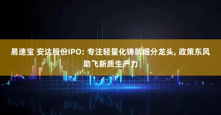 易速宝 安达股份IPO: 专注轻量化铸就细分龙头, 政策东风助飞新质生产力