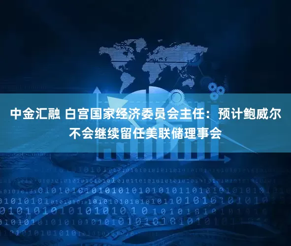 中金汇融 白宫国家经济委员会主任：预计鲍威尔不会继续留任美联储理事会