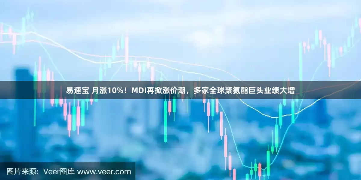 易速宝 月涨10%！MDI再掀涨价潮，多家全球聚氨酯巨头业绩大增