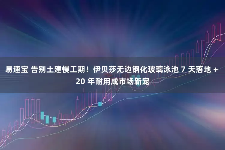 易速宝 告别土建慢工期！伊贝莎无边钢化玻璃泳池 7 天落地 + 20 年耐用成市场新宠