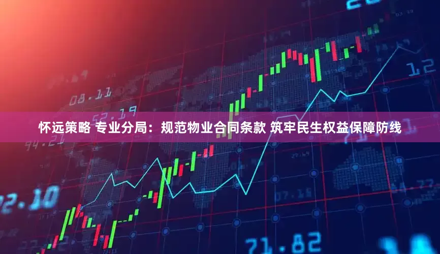 怀远策略 专业分局：规范物业合同条款 筑牢民生权益保障防线